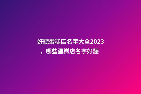 好聽蛋糕店名字大全2023，哪些蛋糕店名字好聽